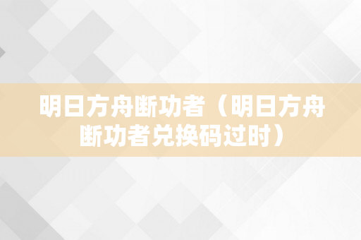 明日方舟断功者（明日方舟断功者兑换码过时）