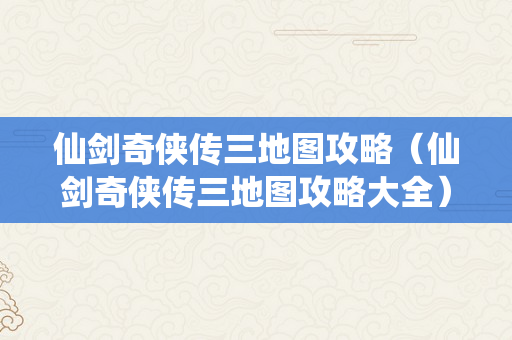 仙剑奇侠传三地图攻略（仙剑奇侠传三地图攻略大全）