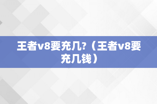 王者v8要充几?（王者v8要充几钱）