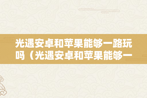 光遇安卓和苹果能够一路玩吗（光遇安卓和苹果能够一路玩吗2022）