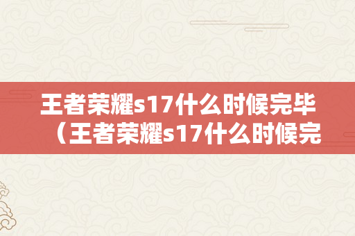 王者荣耀s17什么时候完毕（王者荣耀s17什么时候完毕?）