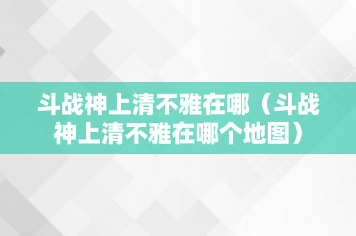 斗战神上清不雅在哪（斗战神上清不雅在哪个地图）