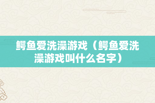 鳄鱼爱洗澡游戏（鳄鱼爱洗澡游戏叫什么名字）