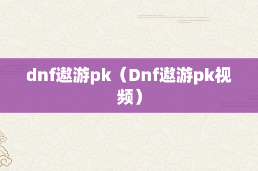 dnf遨游pk（Dnf遨游pk视频）