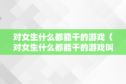 对女生什么都能干的游戏（对女生什么都能干的游戏叫什么）