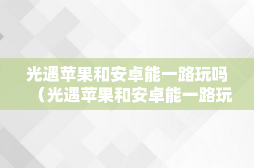 光遇苹果和安卓能一路玩吗（光遇苹果和安卓能一路玩吗?）