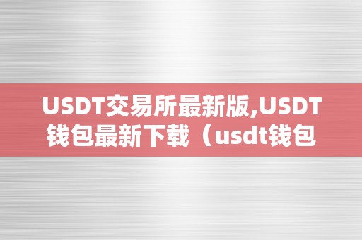 USDT交易所最新版,USDT钱包最新下载（usdt钱包官方下载）（usdt交易所最新版usdt钱包）