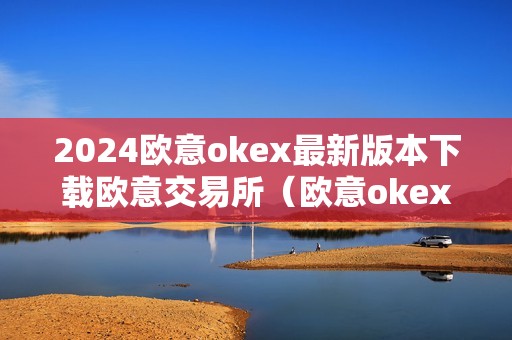 2024欧意okex最新版本下载欧意交易所（欧意okex怎么交易）（2024年欧意okex最新版本下载指南）