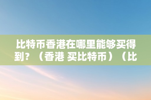 比特币香港在哪里能够买得到？（香港 买比特币）（比特币香港在哪里能够买得到）