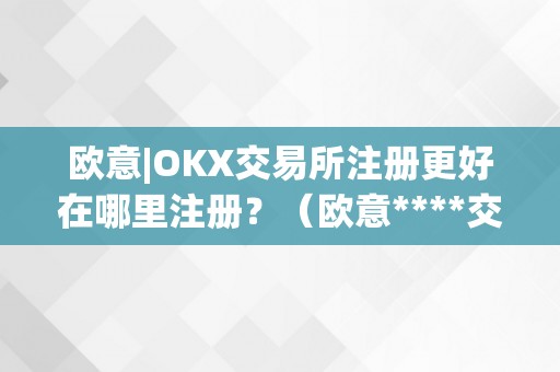 欧意|OKX交易所注册更好在哪里注册？（欧意****交易所）（欧意okx交易所注册更好在哪里注册）