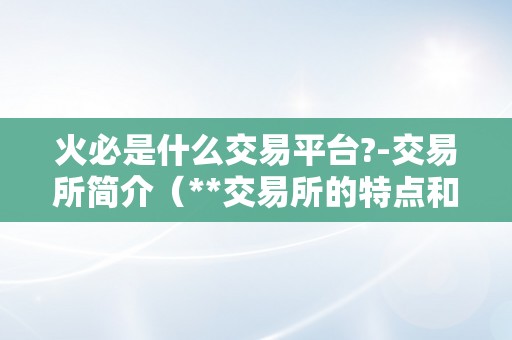 火必是什么交易平台?-交易所简介（**交易所的特点和优势）