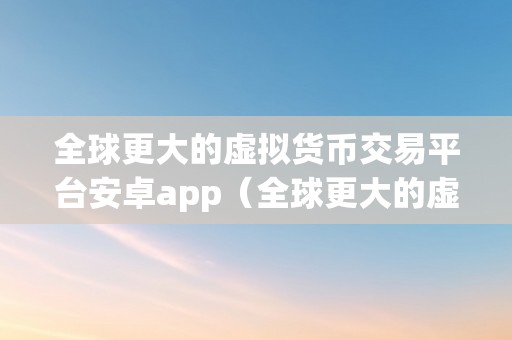 全球更大的虚拟货币交易平台安卓app（全球更大的虚拟货币交易平台）