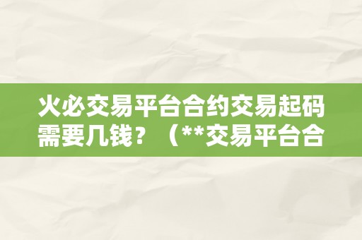 火必交易平台合约交易起码需要几钱？（**交易平台合约交易起码需要几钱？）