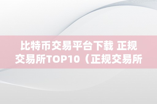 比特币交易平台下载 正规交易所TOP10（正规交易所top10：若何选择最平安可靠的数字货币交易平台）