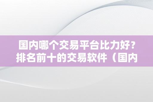 国内哪个交易平台比力好？排名前十的交易软件（国内更好的交易平台）（国内交易软件排名前十国内更好的交易平台）