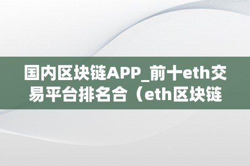 国内区块链APP_前十eth交易平台排名合（eth区块链官网）（国内区块链app前十eth交易平台排名）