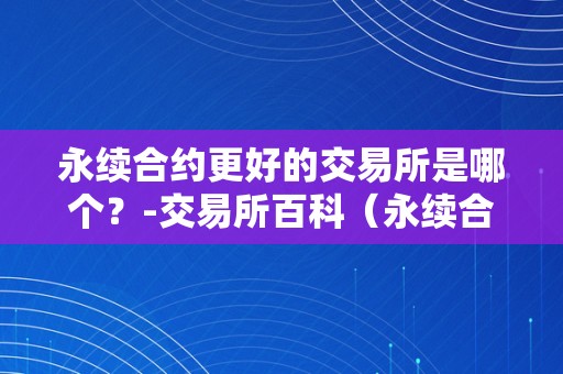 永续合约更好的交易所是哪个？-交易所百科（永续合约交易平台排名）（永续合约交易平台排名）