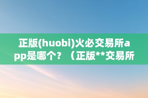 正版(huobi)火必交易所app是哪个？（正版**交易所app是哪个）