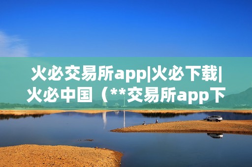 火必交易所app|火必下载|火必中国（**交易所app下载及利用指南）