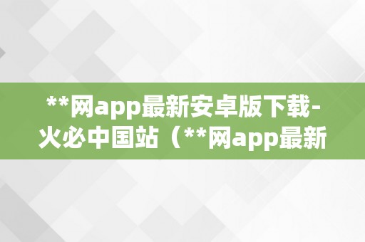 **网app最新安卓版下载-火必中国站（**网app最新安卓版下载*中国站）