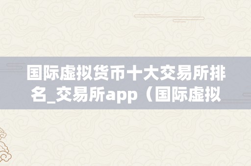 国际虚拟货币十大交易所排名_交易所app（国际虚拟货币十大交易所排名）