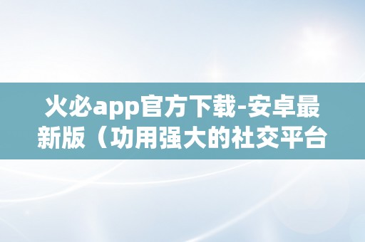 火必app官方下载-安卓最新版（功用强大的社交平台——火必app）