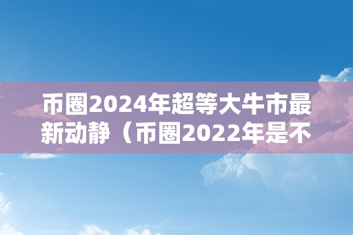 币圈2024年超等大牛市最新动静（币圈2022年是不是牛市）（）