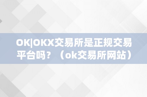 OK|OKX交易所是正规交易平台吗？（ok交易所网站）（ok交易所是正规交易平台吗）