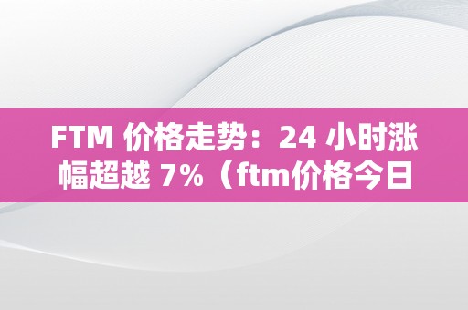 FTM 价格走势：24 小时涨幅超越 7%（ftm价格今日行情）（ftm价格走势：24小时涨幅超越7%）