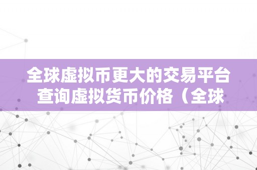 全球虚拟币更大的交易平台 查询虚拟货币价格（全球虚拟币更大的交易平台）