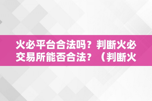 火必平台合法吗？判断火必交易所能否合法？（判断火必交易所能否合法？）