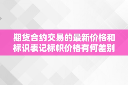 期货合约交易的最新价格和标识表记标帜价格有何差别？（期货合约交易的最新价格和标识表记标帜价格有何差别）（最新价格和标识表记标帜价格有何差别？）