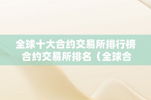 全球十大合约交易所排行榜 合约交易所排名（全球合约交易所排名前50家）（全球十大合约交易所排行榜）