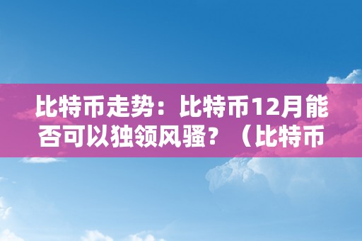 比特币走势：比特币12月能否可以独领风骚？（比特币12月份价格）（比特币12月：能否独领风骚）