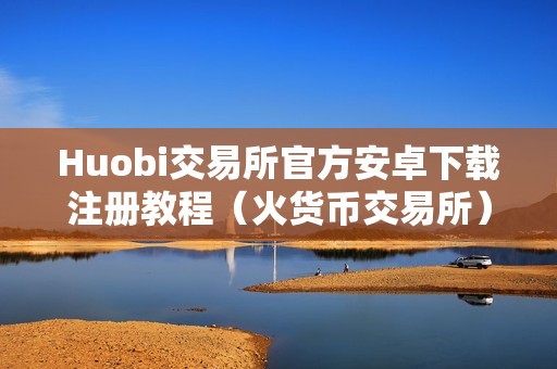 Huobi交易所官方安卓下载注册教程（火货币交易所）（**交易所官方安卓下载及利用指南）