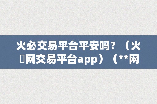 火必交易平台平安吗？（火帀网交易平台app）（**网交易平台app的利用指南）