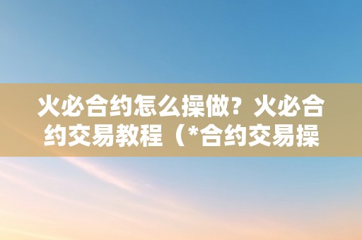 火必合约怎么操做？火必合约交易教程（*合约交易操做教程：从入门到精通）