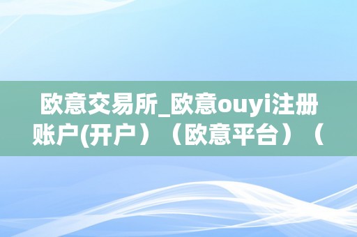 欧意交易所_欧意ouyi注册账户(开户）（欧意平台）（欧意交易所注册账户及平台开户指南）