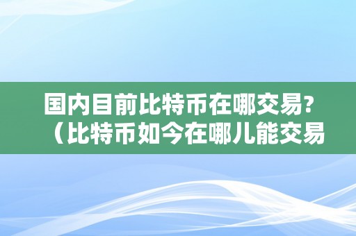 国内目前比特币在哪交易?（比特币如今在哪儿能交易）（国内目前比特币在哪交易）