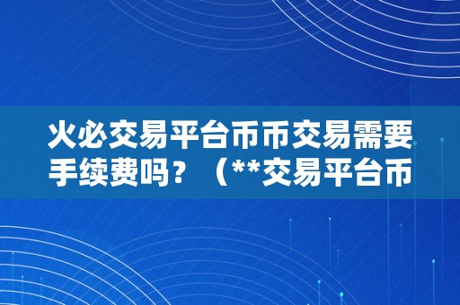 火必交易平台币币交易需要手续费吗？（**交易平台币币交易需要手续费吗？）