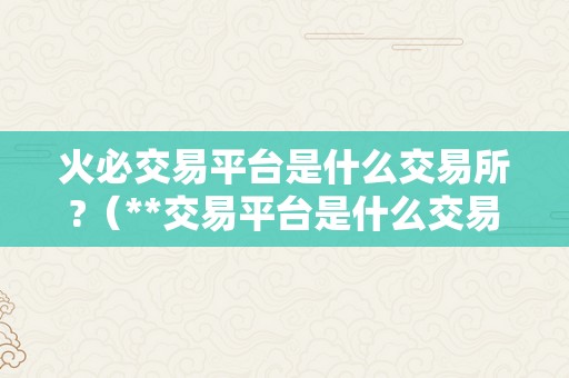 火必交易平台是什么交易所?（**交易平台是什么交易所？）