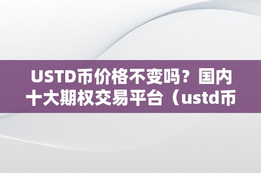 USTD币价格不变吗？国内十大期权交易平台（ustd币价格不变吗？国内十大期权交易平台）