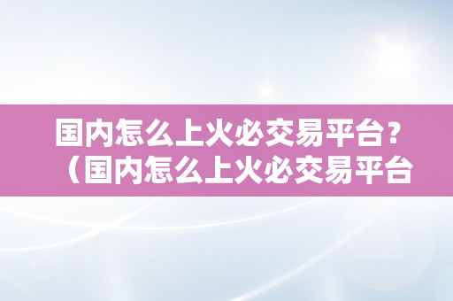 国内怎么上火必交易平台？（国内怎么上火必交易平台）