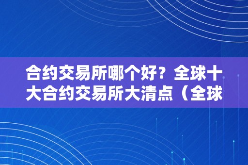 合约交易所哪个好？全球十大合约交易所大清点（全球合约交易所排名前50家）（全球十大合约交易所大清点）