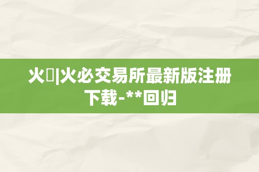 火帀|火必交易所最新版注册下载-**回归