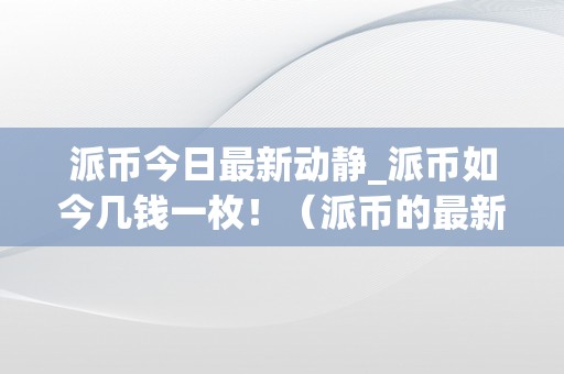 派币今日最新动静_派币如今几钱一枚！（派币的最新价格是实的假的）