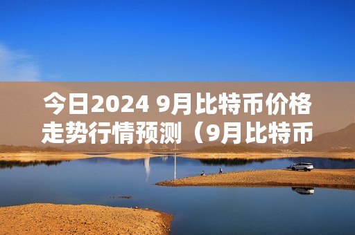 今日2024 9月比特币价格走势行情预测（9月比特币大跌）