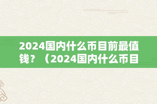 2024国内什么币目前最值钱？（2024国内什么币目前最值钱呢）