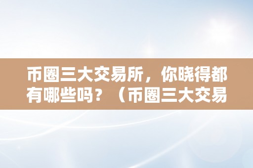 币圈三大交易所，你晓得都有哪些吗？（币圈三大交易所,你晓得都有哪些吗）（币圈三大交易所你晓得都有哪些吗？）