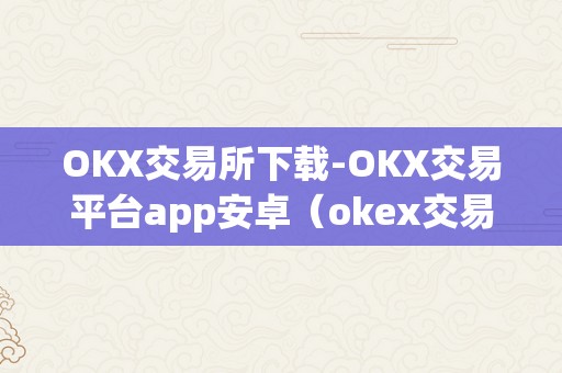 OKX交易所下载-OKX交易平台app安卓（okex交易所百科）（okx交易所下载）